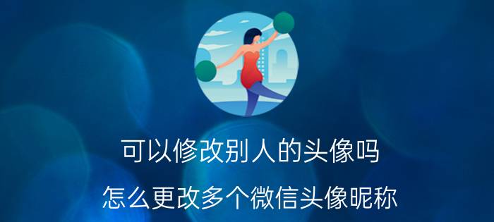 可以修改别人的头像吗 怎么更改多个微信头像昵称？